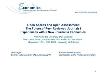 1
Open Access and Open Assessment:
The Future of Peer Reviewed Journals?
Experiences with a New Journal in Economics
Rethinking the university after Bologna:
New concepts and practices beyond tradition and the market
December 12th – 13th 2008 , University of Antwerp
Olaf Siegert Korinna Werner-Schwarz
German National Library of Economics (ZBW) Kiel Institute for the World Economy (IfW)
www.economics-ejournal.org
 