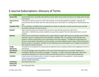 G. Chilton and C. Zhao University of Connecticut July 7, 2015
E-Journal Subscriptions: Glossary of Terms
Term Definition
Access Title A journal title that is accessible with paid fees, but for which access ends once fees are no longer paid. See also
Cross Access.
Annual Access
Fee
A fee paid to continue access to a One-Time Purchase on the vendor/publisher's platform. Typically, the
annual access fees are lower than the initial purchase price. Also known as a Hosting Fee or Continuing Service
Fee.
Available Titles All of a publisher’s available titles including those to which we subscribe, to which we have access, and that
we neither subscribe, nor have access to.
Backfile Older volumes and issues of a journal that we may or may not have access to as part of our
subscription. Backfiles may only be available via a purchase separate from the subscription fees to current
content.
Big Deal When print journals became available online, larger publishers began offering journal packages that included
electronic access to a large portion of the publisher’s Available Titles. The pricing for these bundles were
based on a library’s past spend on print subscriptions from that publisher. “The Big Deal usually allows the
library to cancel paper subscriptions at some savings or purchase additional paper copies at discounted prices.
But the content is, henceforth, ‘bundled’ so that individual journal subscriptions can no longer be cancelled in
their electronic format” (Frazier).
Bridge
Agreement
A limited term amendment to an executed, but expired, license; enacted to afford more negotiation time for a
new license.
Cancellation
Allowance
For journal packages, how many titles or how much of the total spend can be cancelled. Typically, the
cancellation allowance for publisher packages - if available - is noted in the license agreement. Most often
cancellation allowances are a percent of the total subscription fee (e.g. 2 % of the total package fees.)
CLOCKSS A dark archive of scholarly content. Content no longer available from any publisher is freely available.
https://www.clockss.org/clockss/Home
See also LOCKSS and Portico.
Continuing
Service Fee
See Annual Access Fee.
Core Titles See Subscribed Titles.
 