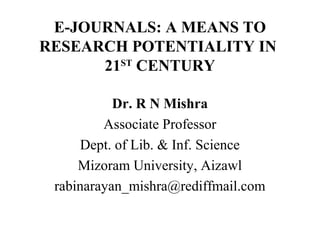 E-JOURNALS: A MEANS TO
RESEARCH POTENTIALITY IN
21ST
CENTURY
Dr. R N Mishra
Associate Professor
Dept. of Lib. & Inf. Science
Mizoram University, Aizawl
rabinarayan_mishra@rediffmail.com
 