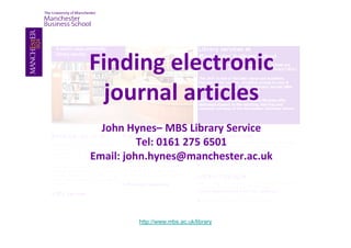 Finding electronic
  journal articles
  John Hynes– MBS Library Service
          Tel: 0161 275 6501
Email: john.hynes@manchester.ac.uk




         http://www.mbs.ac.uk/library
 