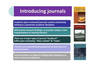 Introducing journals
Academic (peer-reviewed) journals contain scholarship
relating to a particular academic discipline.

Will present research findings, or provide critique / new
interpretations of existing theories.

There are 3 major types of journal “Academic”
(often peer-reviewed), “Mass market” & “Trade”.

Internet has revolutionised production of and access to
journal articles.

Journal articles are added to bibliographic databases as
soon as they are published.
 
