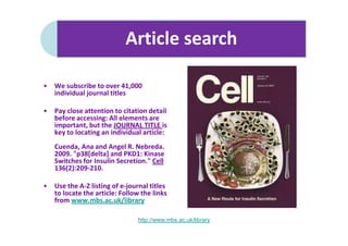 Article search

•   We subscribe to over 41,000
    individual journal titles

•   Pay close attention to citation detail
    before accessing: All elements are
    important, but the JOURNAL TITLE is
    key to locating an individual article:
    Cuenda, Ana and Angel R. Nebreda.
    2009. "p38[delta] and PKD1: Kinase
    Switches for Insulin Secretion." Cell
    136(2):209-210.

•   Use the A-Z listing of e-journal titles
    to locate the article: Follow the links
    from www.mbs.ac.uk/library

                                http://www.mbs.ac.uk/library
 
