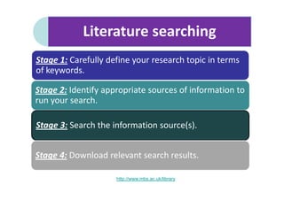 Literature searching
Stage 1: Carefully define your research topic in terms
of keywords.

Stage 2: Identify appropriate sources of information to
run your search.

Stage 3: Search the information source(s).


Stage 4: Download relevant search results.

                     http://www.mbs.ac.uk/library
 
