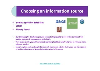 Choosing an information source

•   Subject specialist databases
•   JSTOR
•   Library Search


•   Our bibliographic databases provide access to high quality (peer-review) articles from
    leading business & management periodicals.
•   They also provide you with advanced searching facilities which help you to retrieve more
    relevant articles.
•   Search engines such as Google Scholar will also return articles that we do not have access
    to and /or direct you to wrong login point when off-campus.




                                  http://www.mbs.ac.uk/library
 