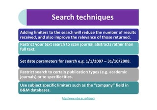 Search techniques
Adding limiters to the search will reduce the number of results
received, and also improve the relevance of those returned.
Restrict your text search to scan journal abstracts rather than
full text.

Set date parameters for search e.g. 1/1/2007 – 31/10/2008.

Restrict search to certain publication types (e.g. academic
journals) or to specific titles.
Use subject specific limiters such as the “company” field in
B&M databases.
                       http://www.mbs.ac.uk/library
 