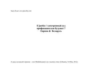 Здесь будет лого pravoby.com




                                   Е-justice / электронный суд
                                   профанация или будущее ?
                                      Европа & Беларусь




А здесь на каждой странице - лого Mediabacamp’а ну и надпись типа «Lithuania, 3-6 May, 2012»
 