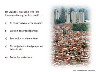 De vegades, els espais web i les
intranets d’una gran institució…

a)   Es construeixen sense recursos

b) Creixen desordenadament

c)   Són molt cars de mantenir

d) No projecten la imatge que vol
   la institució

e) Totes les anteriors



                                      Foto: Favela Morumbi (Sao Paulo)
 