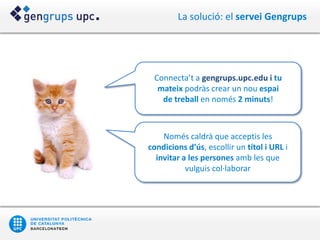 La solució: el servei Gengrups




 Connecta’t a gengrups.upc.edu i tu
  mateix podràs crear un nou espai
   de treball en només 2 minuts!



    Només caldrà que acceptis les
condicions d’ús, escollir un títol i URL i
  invitar a les persones amb les que
           vulguis col·laborar
 