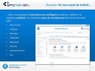 Resultat: Un nou espai de treball...


...amb una proposta d’estructura de continguts creada per defecte i la
mateixa usabilitat i les mateixes eines de col·laboració del servei Genweb
UPC:
•   Documents
•   Enllaços
•   Notícies
•   Calendari
•   Reunions
•   Fòrums
•   Activitat recent
•   etc.
 