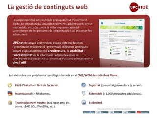 La gestió de continguts web
   Les organitzacions actuals tenen gran quantitat d’informació
   digital no estructurada. Aquests documents, pàgines web, arxius
   multimèdia, etc. són sovint la millor representació del
   coneixement de les persones de l'organització i cal gestionar-los
   adientment.

   UPCnet dissenya i desenvolupa espais web que faciliten
   l’organització, recuperació i presentació d’aquests continguts,
   posant especial atenció en l’arquitectura, la usabilitat i
   l’accessibilitat de la informació i oferint les eines de
   participació que necessita la comunitat d’usuaris per mantenir-la
   viva i útil.


I tot això sobre una plataforma tecnològica basada en el CMS/WCM de codi obert Plone…


     Fàcil d’instal·lar i fàcil de fer servir.                   Suportat (comunitat/proveïdors de servei).

     Internacional (> 40 idiomes).                               Extensible (> 1.000 productes addicionals).

     Tecnològicament neutral (sap jugar amb els                  Estàndard.
     altres: LDAP, SQL, WebDAV, etc.).
 