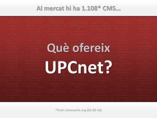 Mambo             Enterprise CMS                 SPIP            Server              Nuxeo CPS       Accura Site CMS          mojoPortal
         TYPO3              phpWebSite         ContentServ EMMS Share Point Portal      eNetwizard Matrix          Netdoc                 Eplica
        Joomla!
         Drupal
                                  Al mercat hi ha 1.108* CMS…
                           Midgard CMS
                           Liferay Portal
                                                        Suite
                                                        TWiki
                                                                         Server
                                                                        Polopoly
                                                                                               Server
                                                                                           autowebcms
                                                                                                                 SiteBuilder
                                                                                                                  phpSlash
                                                                                                                                      Textpattern
                                                                                                                                        eContent
         Plone               TYPOlight          ExpressionEngine     Freestyler CMS        cms-bandits          b2evolution             REDAXO
          e107           1024 AJAX CMS           Saurus CMS Free       Contenido                Aktar            DEV WMS               Xtive CMS
      DotNetNuke       ADXSTUDIO CMS for          Umbraco CMS       CMS Encore Pro             Caravel          Clever Copy        Powerslave ECMS
       eZ Publish          .NET 3.5 (and          Drag Drop Site  Affino Professional    EGOTEC Content         PublishXML             Vivvo CMS
         Xoops           Microsoft Azure)              Creator     liveSTORYBOARD Management Server               ContentX              OneCMS
        Artiphp            Sitellite CMS           Vignette Web           CMS         Dozing Dogs ASP.NET      eXo Platform           webEdition
          Jaws           Kentico CMS for     Content Management         AGPCMS                  CMS               dbCanvas             ArticleLive
       OpenCms              ASP.NET 4.1           Enhanced Suite     Smartsite CMS           activeWeb             imCMS            boastMachine
         Xaraya             1 Man CMS                Exponent        Easy Publisher       contentserver             GuppY                2F CMS
     Apache Lenya          <sitekit> CMS            CMS Master       Dragonfly CMS      XHP – eXpandable        Serendipity                Silva



                                              Què ofereix
       PHP Nuke              OpenCMS                 CPG-Nuke             Daisy                Drupal            PaperThin            OPENi-CMS
     Komodo CMS           Microsoft CMS                 Cofax        EPiServer CMS          Home Page          CommonSpot           Serena Collage
       PostNuke               phpCMS                PHP-Fusion      BeYourOwn.net            ContentM              Alfresco            AssetNow
       WordPress              Sitecore                Geeklog           EasySite            Jetbox CMS         BrowserCMS               Campsite
        Alfresco         Academic Portal             BLOG:CMS        Websphere EIP          Hot Banana            lemoon®             openEngine
   Jahia Enterprise           ZeusCMS                  1Work           Acuity CMS               PHPX                XCMS          iWare Professional




                                         UPCnet?
       Edition v6      Bitrix Site Manager         Oracle Portal      Web Content      Day Two Web-CMS             Pathos                  CMS
        Magnolia         AutoWebBuilder       Livelink WCM Server       Manager            Nucleus CMS      Portal Framework         Aiyoota!-CMS
       AxCMS.net          QP7.Enterprise      FarCry Open Source      4Steps2Web              MARQUI                ECM 5                 Lutece
        TikiWiki        360 Web Manager                  CMS          Big Medium            ReloadCMS       E-business Platfom           Imperia
  CMS/Groupware                MDPro             Ariadne Content     Website Baker     Digimaker, The .NET     Contentteller        Komplete CMS
contentXXL - ASP.NET      Back-End CMS           Manager - WCM          eazyCMS                 CMS               conrad://          Green Valley
          CMS            Contrexx® Open               Ariadne           MeshCMS         Stellent Universal      papaya CMS        Kalibrate Web Site
  CMS Made Simple           Source CMS                Oxcyon -          Rainbow       Content Management            Tonic            Management
      RedDot CMS               Moodle             Centralpoint©      Tattoo (modx)              NPDS            Cont'N'Shop          Baseline CMS
      Enonic CMS       Asbru Web Content              Etomite           MMBase             eContent 3.5         Direct News        BASE-10 Content
  MySource Matrix          Management              Arp.Site Free        e-publish              Ciamos          Complete Site      Management Suite
    Isens Evolution         AquiferCMS         Amaxus Web CMS E-Commerce SIBOX              i-Web Suite           Manager           MS Sharepoint
    Cascade Server        Movable Type                  AWF               CMS                FLUiD CMS        WisePublisher            edeptive™
          2flex                dotCMS                bitweaver         SDL Tridion       Estrada Content        Jalios JCMS           SiteKreator
     +CMS Content      Ektron CMS400.NET             Brightsite       openshare™          Management            Revize CMS              ocPortal
Management System         OpenPHPNuke                 Automne       Composite CMS        CathDesign CMS        SiteSage CMS           Roxen CMS
       Autonomy               CMSBOX           WORKSsitebuilder   easywebmanager              FlexCMS      SilverStripe CMS 2.x            GYO
Interwoven TeamSite          phpwcms            Land Down Undercmsmatrix.org (01-02-10)
                                                          *Font:      Macromedia           Dynamicweb          Open Source               WYMSY
        BolinOS               Bricolage               MetaDot          Contribute          worksystem           Contelligent       EasyConsole CMS
   Point Dynamics               MODx             FatWire Content        InfoGlue              ECMSuite               Axyl                  etc.
 