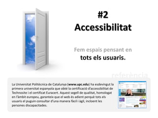 #2
                                             Accessibilitat

                                             Fem espais pensant en
                                                 tots els usuaris.

                                                                        referència
La Universitat Politècnica de Catalunya (www.upc.edu) ha esdevingut la
primera universitat espanyola que obté la certificació d’accessibilitat de
Technosite i el certificat Euracert. Aquest segell de qualitat, homologat
en l’àmbit europeu, garanteix que el web és adient perquè tots els
usuaris el puguin consultar d’una manera fàcil i àgil, incloent les
persones discapacitades.
 