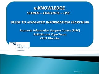 e-KNOWLEDGE
          SEARCH – EVALUATE – USE

GUIDE TO ADVANCED INFORMATION SEARCHING

      Research Information Support Centre (RISC)
                Bellville and Cape Town
                     CPUT Libraries
RISC (Research Information Support Centre)
  Postgraduate information support at the
      Bellville and Cape Town campuses




                                           CPUT Libraries
 