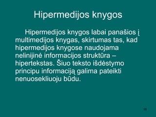 Hipermedijos knygos Hipermedijos knygos labai panašios į multimedijos knygas, skirtumas tas, kad hipermedijos knygose naudojama nelinijinė informacijos struktūra – hipertekstas. Šiuo teksto išdėstymo principu informaciją galima pateikti nenuosekliuoju būdu. 