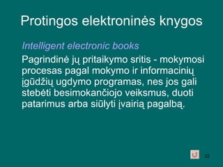 Protingos elektroninės knygos Intelligent electronic books Pagrindinė jų pritaikymo sritis - mokymosi procesas pagal mokymo ir informacinių įgūdžių ugdymo programas, nes jos gali stebėti besimokančiojo veiksmus, duoti patarimus arba siūlyti įvairią pagalbą. 