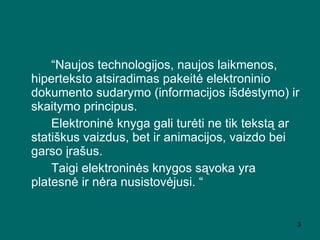 “ Naujos technologijos, naujos laikmenos, hiperteksto atsiradimas pakeitė elektroninio dokumento sudarymo (informacijos išdėstymo) ir skaitymo principus.   Elektroninė knyga gali turėti ne tik tekstą ar statiškus vaizdus, bet ir animacijos, vaizdo bei garso įrašus.   Taigi elektroninės knygos sąvoka  yra platesn ė ir nėra nusistovėjusi .   “ 