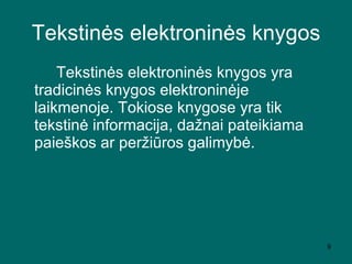 Tekstinės elektroninės knygos Tekstinės elektroninės knygos yra tradicinės knygos elektroninėje laikmenoje. Tokiose knygose yra tik tekstinė informacija, dažnai pateikiama paieškos ar peržiūros galimybė.  