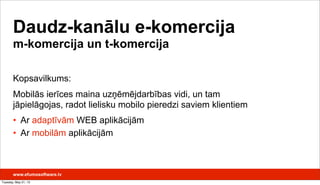 Daudz-kanālu e-komercija
m-komercija un t-komercija
Kopsavilkums:
Mobilās ierīces maina uzņēmējdarbības vidi, un tam
jāpielāgojas, radot lielisku mobilo pieredzi saviem klientiem
• Ar adaptīvām WEB aplikācijām
• Ar mobilām aplikācijām
www.efumosoftware.lv
Tuesday, May 21, 13
 