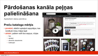 www.efumosoftware.lv
Apskatīsim dažus piemērus
Pārdošanas kanāla peļņas
palielināšana
Preču kataloga mērķis
• pirmkārt, efektīvi apkalpot sapņotājus, kas
nonākuši mūsu mājas lapā
• otrkārt, pašiem radīt šos sapņus, vīzijas
• foto
• apraksti
• slavenību atsauksmes
• kolekcijas!
Tuesday, May 21, 13
 