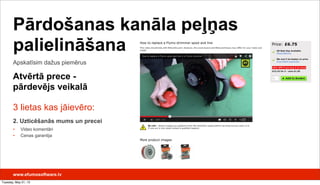 3 lietas kas jāievēro:
2. Uzticēšanās mums un precei
• Video komentāri
• Cenas garantija
Apskatīsim dažus piemērus
Pārdošanas kanāla peļņas
palielināšana
Atvērtā prece -
pārdevējs veikalā
www.efumosoftware.lv
Tuesday, May 21, 13
 