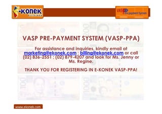 VASP PRE-PAYMENT SYSTEM (VASP-PPA)
      For assistance and inquiries, kindly email at
 marketing@ekonek.com ; billing@ekonek.com or call
(02) 836-2551 ; (02) 879-4207 and look for Ms. Jenny or
                       Ms. Regine.
THANK YOU FOR REGISTERING IN E-KONEK VASP-PPA!
 