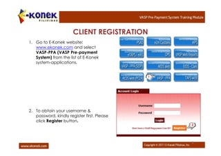 CLIENT REGISTRATION
1. Go to E-Konek website:
   www.ekonek.com and select
   VASP-PPA (VASP Pre-payment
   System) from the list of E-Konek
   system-applications.


                                             1




2. To obtain your username &
   password, kindly register first. Please
   click Register button.
                                                 2




                                                 5
 