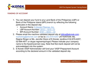 FUNDING OF ACCOUNT


    1. You can deposit your fund to any Land Bank of the Philippines (LBP) or
       Bank of the Philippine Island (BPI) branch by reflecting the following
       particulars in the deposit slip:
        • Account Name: E-Konek Pilipinas, Inc.
        • LBP Account Number: 2512 – 1010 -73
        • BPI Account Number: 8181 – 0033 – 33
    2. Please email the machine validated deposit slip at billing@ekonek.com ;
       marketing@ekonek.com or fax to (02) 879-4207 (ATTENTION: Ms.
       Regine Ringor or Ms. Jennifer Dizon of E-Konek, landline # 02-879-4207;
       02-994-4971 or skype reginemayringor) Please indicate your company
       name to the faxed/scanned copy. Note that Non-bank deposit will not be
       acknowledged into the system.
    3. E-Konek VASP Administrator will fund your VASP Prepayment Account
       according to the declared amount in the validated deposit slip.



                                                                    EKONEK PILIPINAS
 