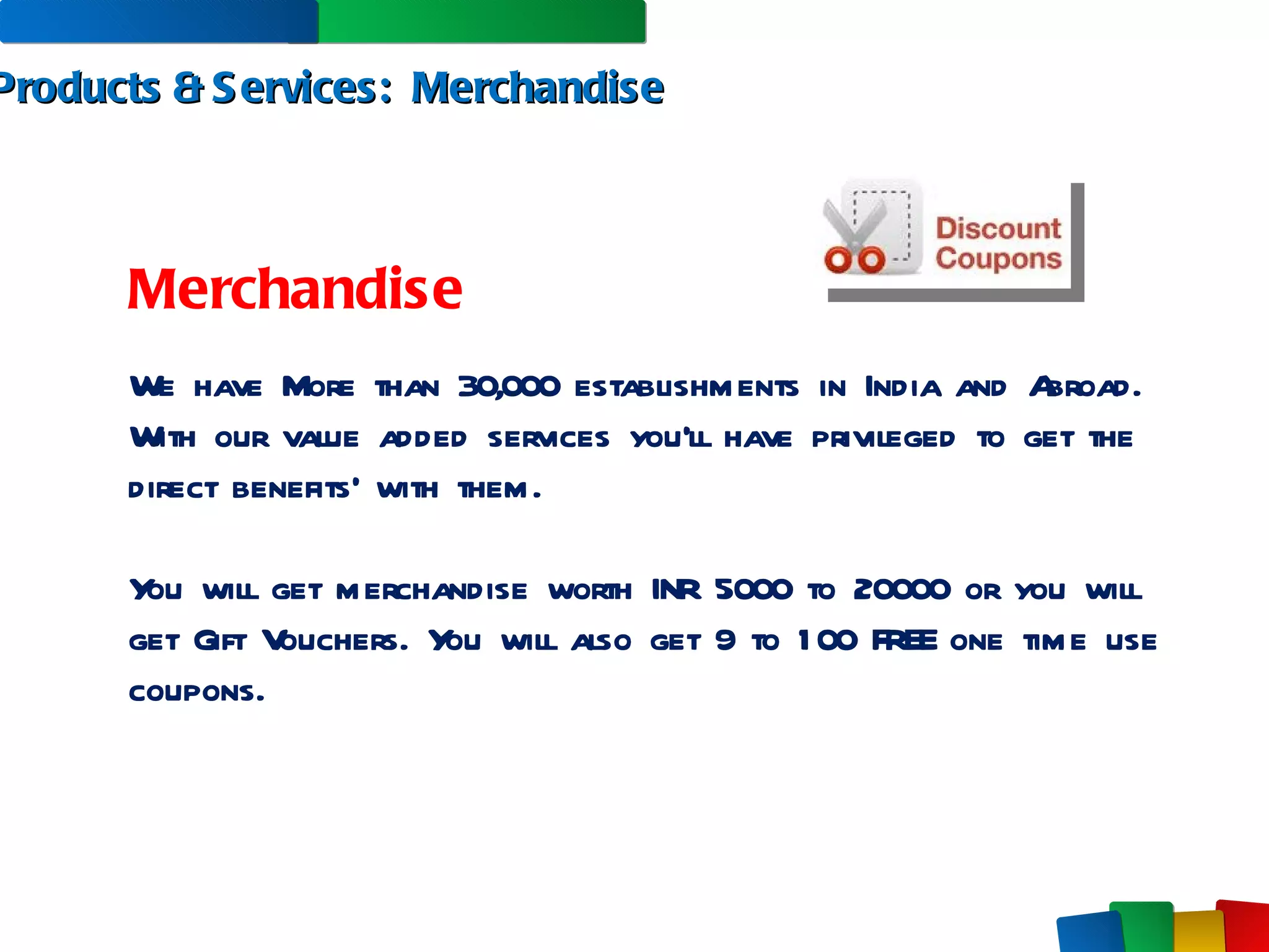 Products & Services:  Merchandise Merchandise We have More than 30,000 establishments in India and Abroad. With our value added services you’ll have privileged to get the direct benefits’ with them.  You will get merchandise worth INR 5000 to 20000 or you will get Gift Vouchers. You will also get 9 to 100 FREE one time use coupons. 