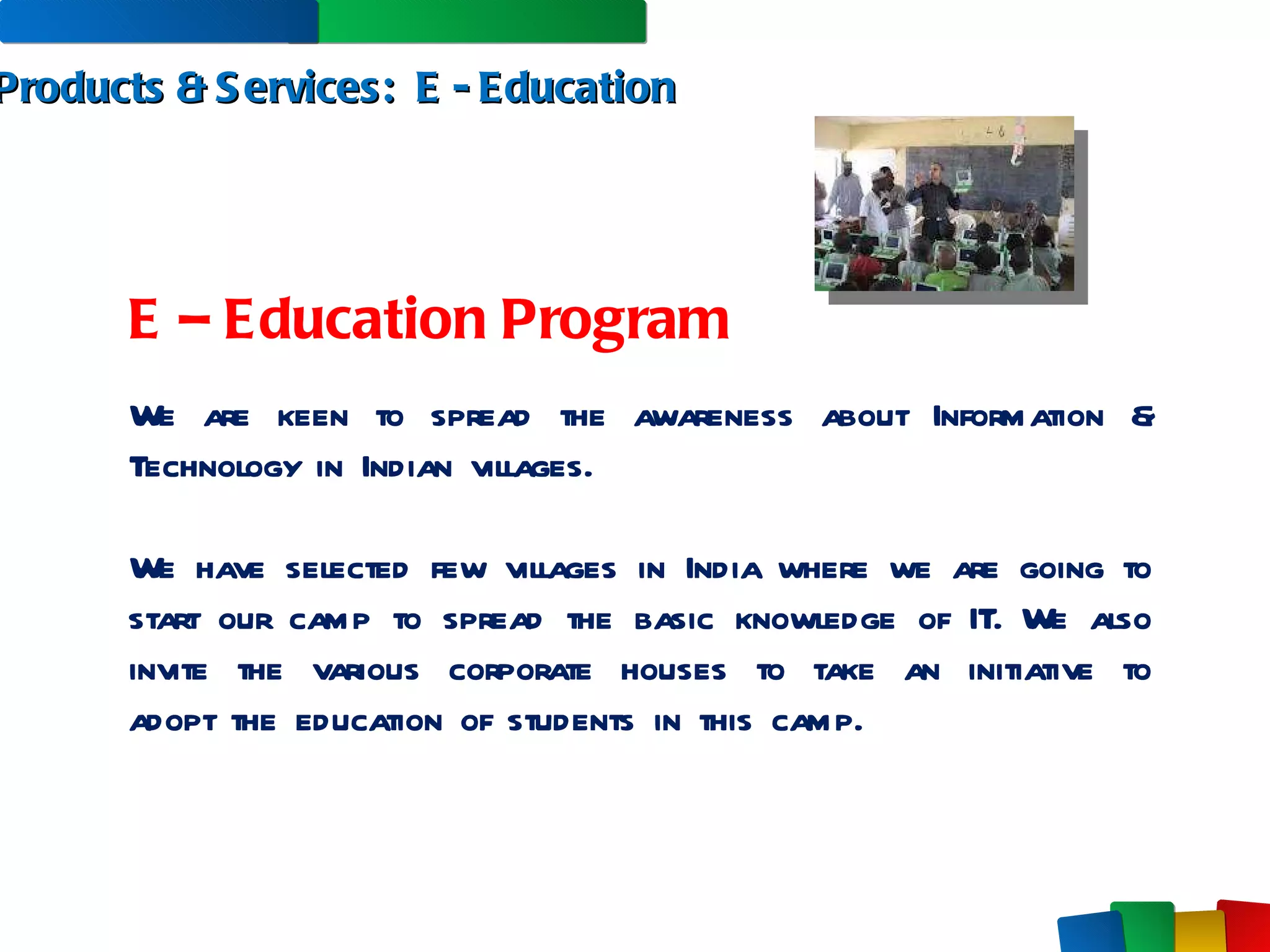 Products & Services:  E - Education E – Education Program We are keen to spread the awareness about Information & Technology in Indian villages.  We have selected few villages in India where we are going to start our camp to spread the basic knowledge of IT. We also invite the various corporate houses to take an initiative to adopt the education of students in this camp.  