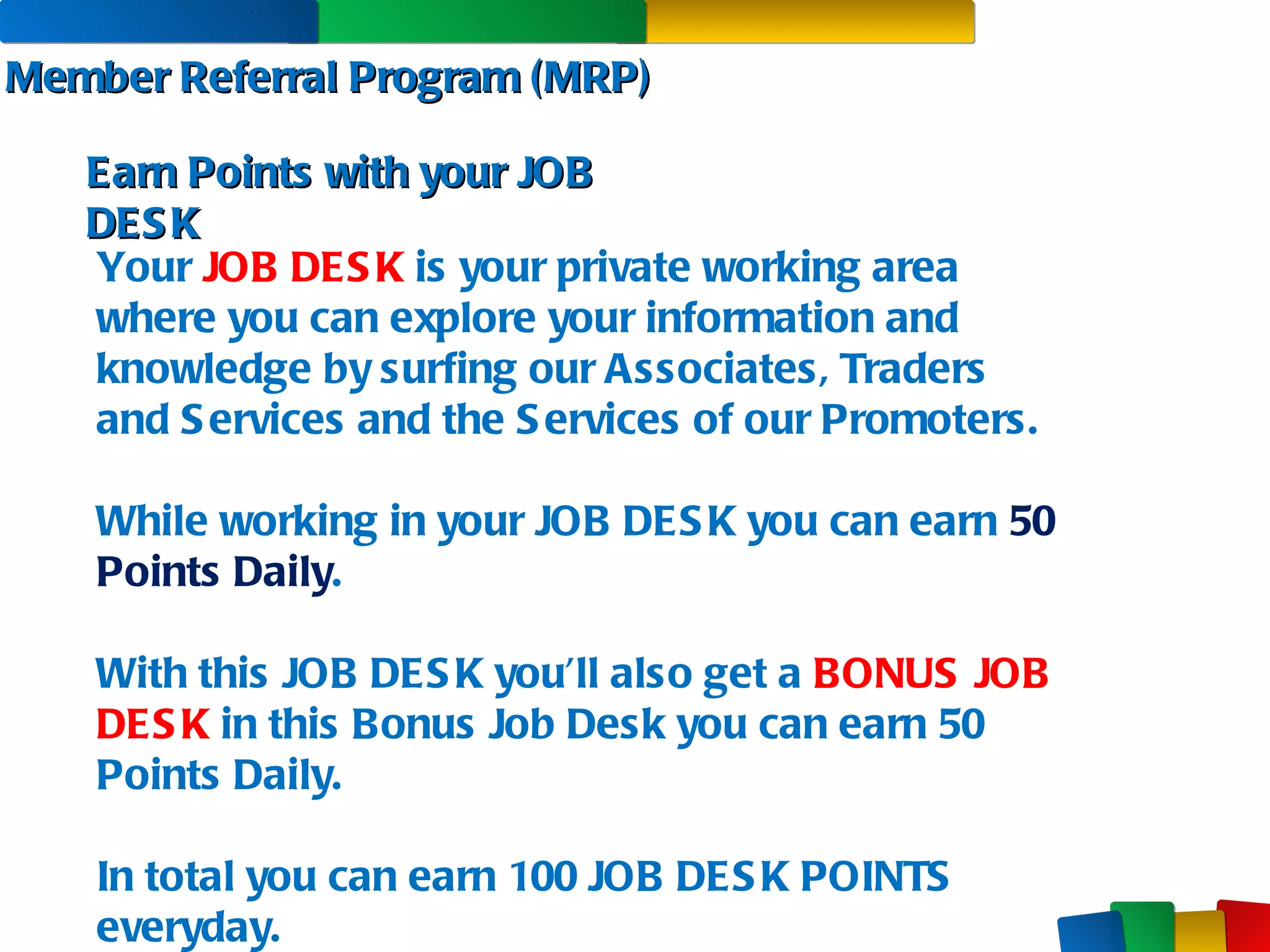 Member Referral Program (MRP) Earn Points with your JOB DESK Your  JOB DESK  is your private working area where you can explore your information and knowledge by surfing our Associates, Traders  and Services and the Services of our Promoters. While working in your JOB DESK you can earn  50 Points Daily . With this JOB DESK you’ll also get a  BONUS JOB DESK   in this Bonus Job Desk you can earn 50 Points Daily.  In total you can earn 100 JOB DESK POINTS everyday. 