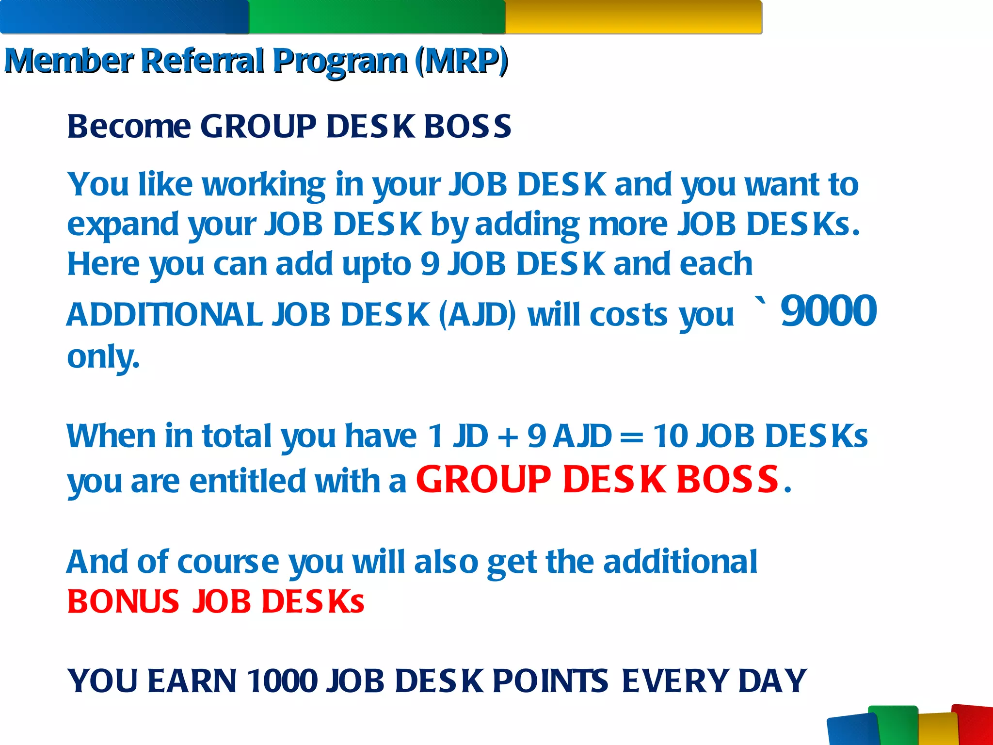 Member Referral Program (MRP) You like working in your JOB DESK and you want to expand your JOB DESK by adding more JOB DESKs. Here you can add upto 9 JOB DESK and each ADDITIONAL JOB DESK (AJD) will costs you  `  9000  only. When in total you have 1 JD + 9 AJD = 10 JOB DESKs  you are entitled with a  GROUP DESK BOSS . And of course you will also get the additional  BONUS JOB DESKs YOU EARN 1000 JOB DESK POINTS EVERY DAY Become GROUP DESK BOSS 