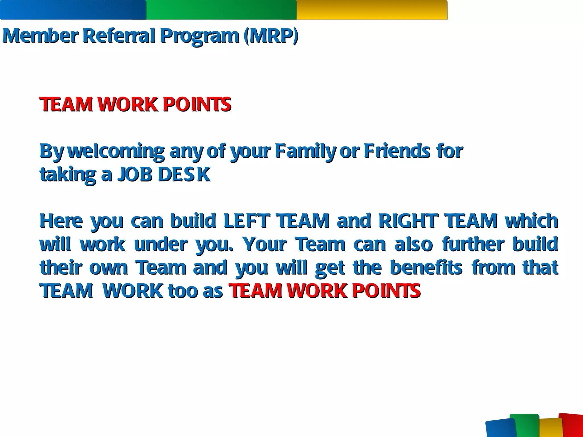 Member Referral Program (MRP) TEAM WORK POINTS By welcoming any of your Family or Friends for  taking a JOB DESK Here you can build LEFT TEAM and RIGHT TEAM which will work under you. Your Team can also further build their own Team and you will get the benefits from that TEAM  WORK too as  TEAM WORK POINTS 