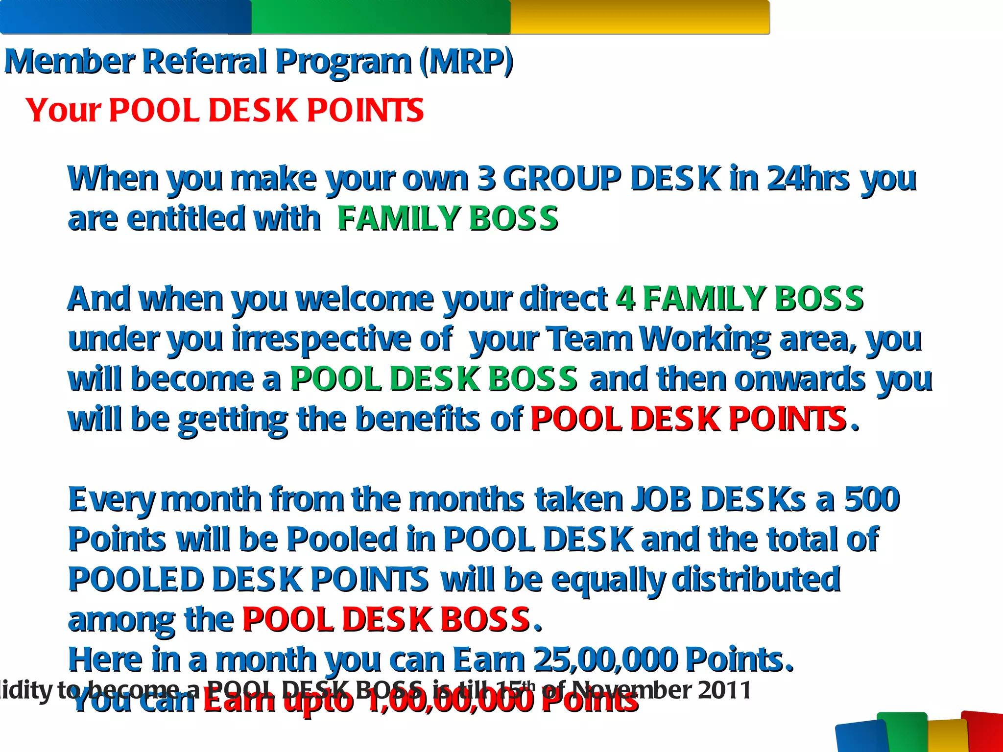 Member Referral Program (MRP) Your POOL DESK POINTS When you make your own 3 GROUP DESK in 24hrs you are entitled with  FAMILY BOSS And when you welcome your direct  4   FAMILY BOSS  under you irrespective of  your Team Working area, you will become a  POOL DESK BOSS  and then onwards you will be getting the benefits of  POOL DESK POINTS . Every month from the months taken JOB DESKs a 500 Points will be Pooled in POOL DESK and the total of POOLED DESK POINTS will be equally distributed among the  POOL DESK BOSS . Here in a month you can Earn 25,00,000 Points. You can  Earn upto 1,00,00,000 Points Validity to become a POOL DESK BOSS is till 15 th  of November 2011 