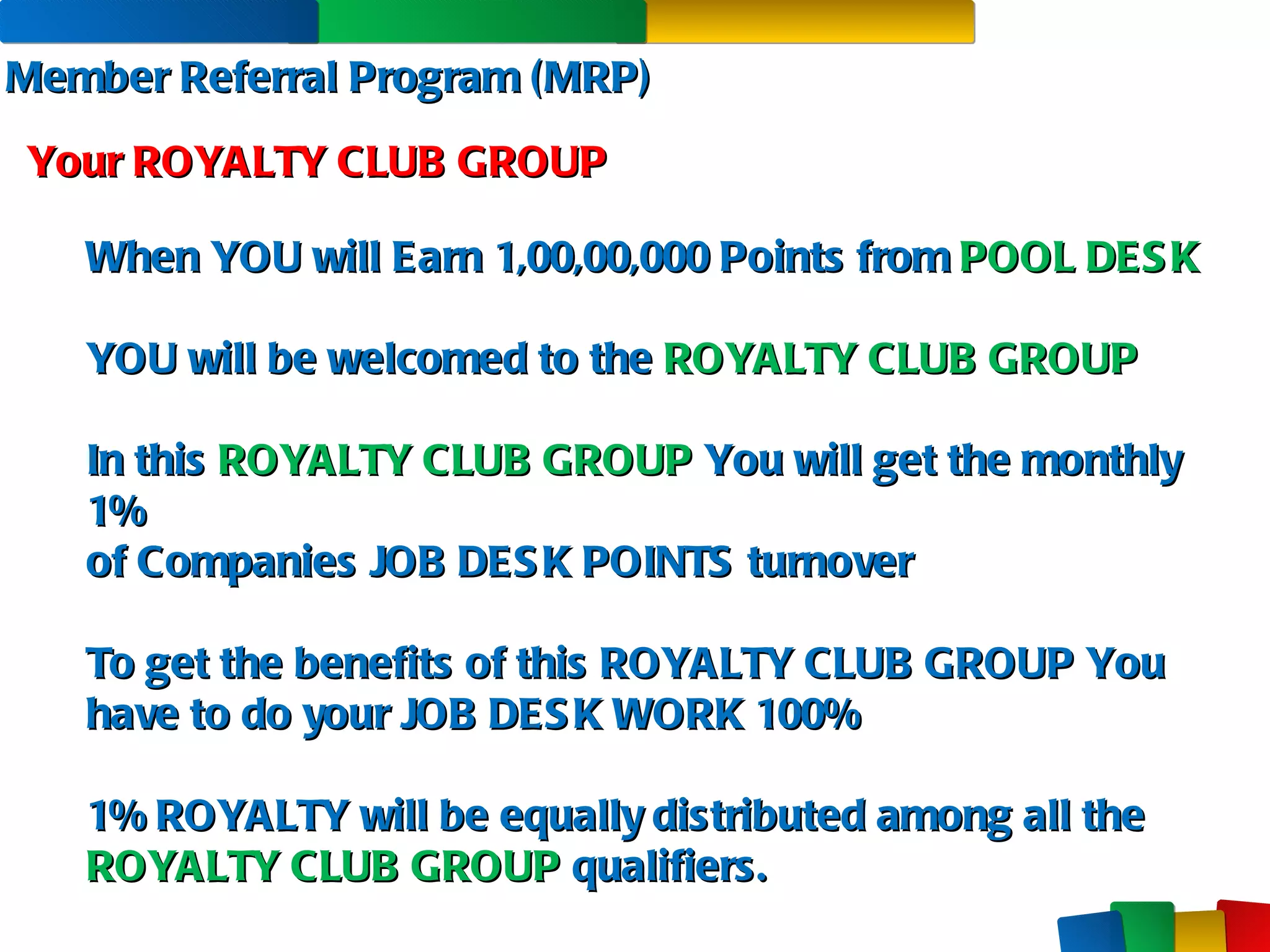 Member Referral Program (MRP) Your ROYALTY CLUB GROUP When YOU will Earn 1,00,00,000 Points from  POOL DESK YOU will be welcomed to the  ROYALTY CLUB GROUP In this  ROYALTY CLUB GROUP  You will get the monthly 1%  of Companies JOB DESK POINTS turnover To get the benefits of this ROYALTY CLUB GROUP You have to do your JOB DESK WORK 100% 1% ROYALTY will be equally distributed among all the ROYALTY CLUB GROUP  qualifiers. 