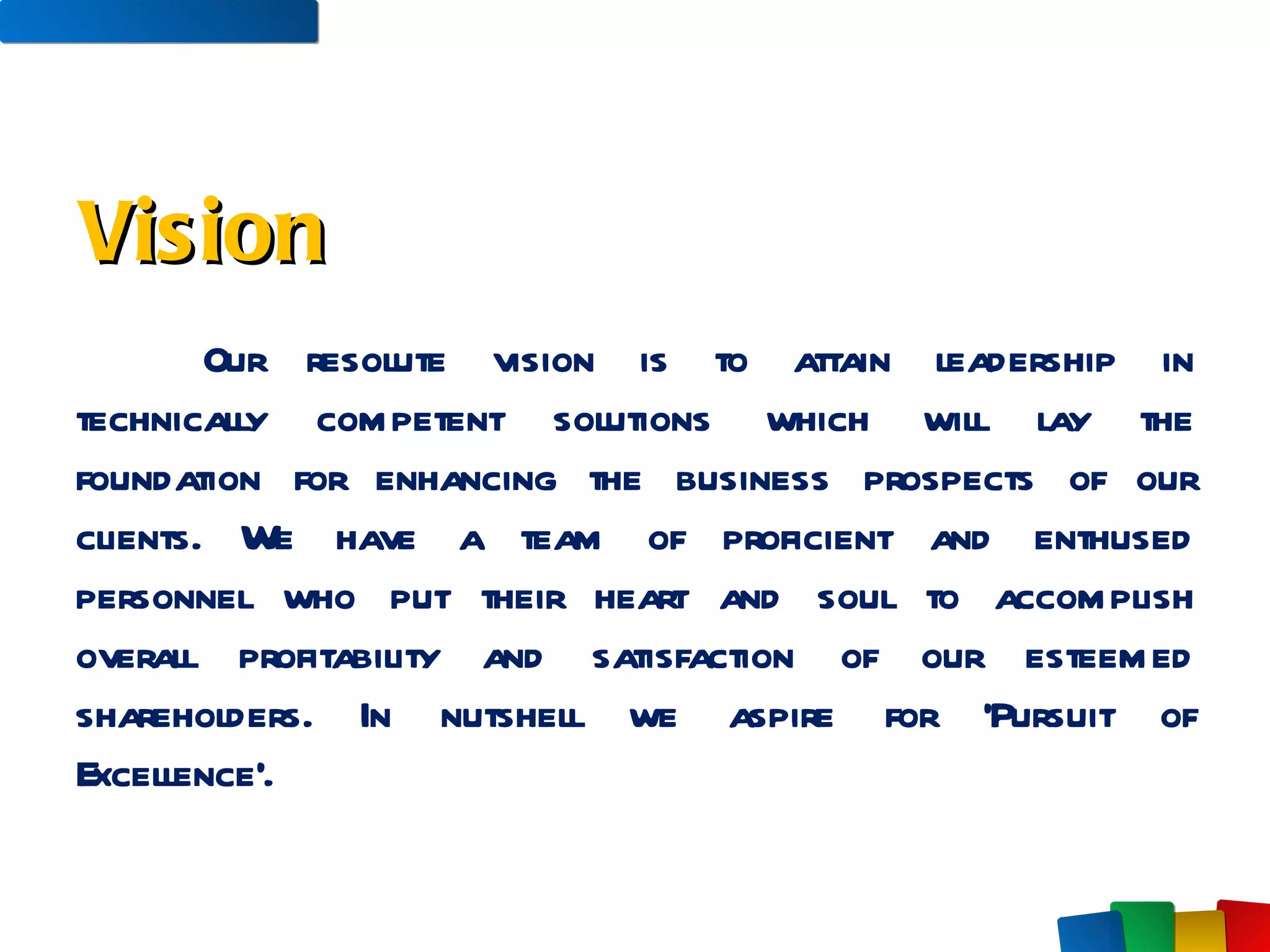 Our resolute vision is to attain leadership in technically competent solutions which will lay the foundation for enhancing the business prospects of our clients. We have a team of proficient and enthused personnel who put their heart and soul to accomplish overall profitability and satisfaction of our esteemed shareholders. In nutshell we aspire for ‘Pursuit of Excellence’.   Vision 