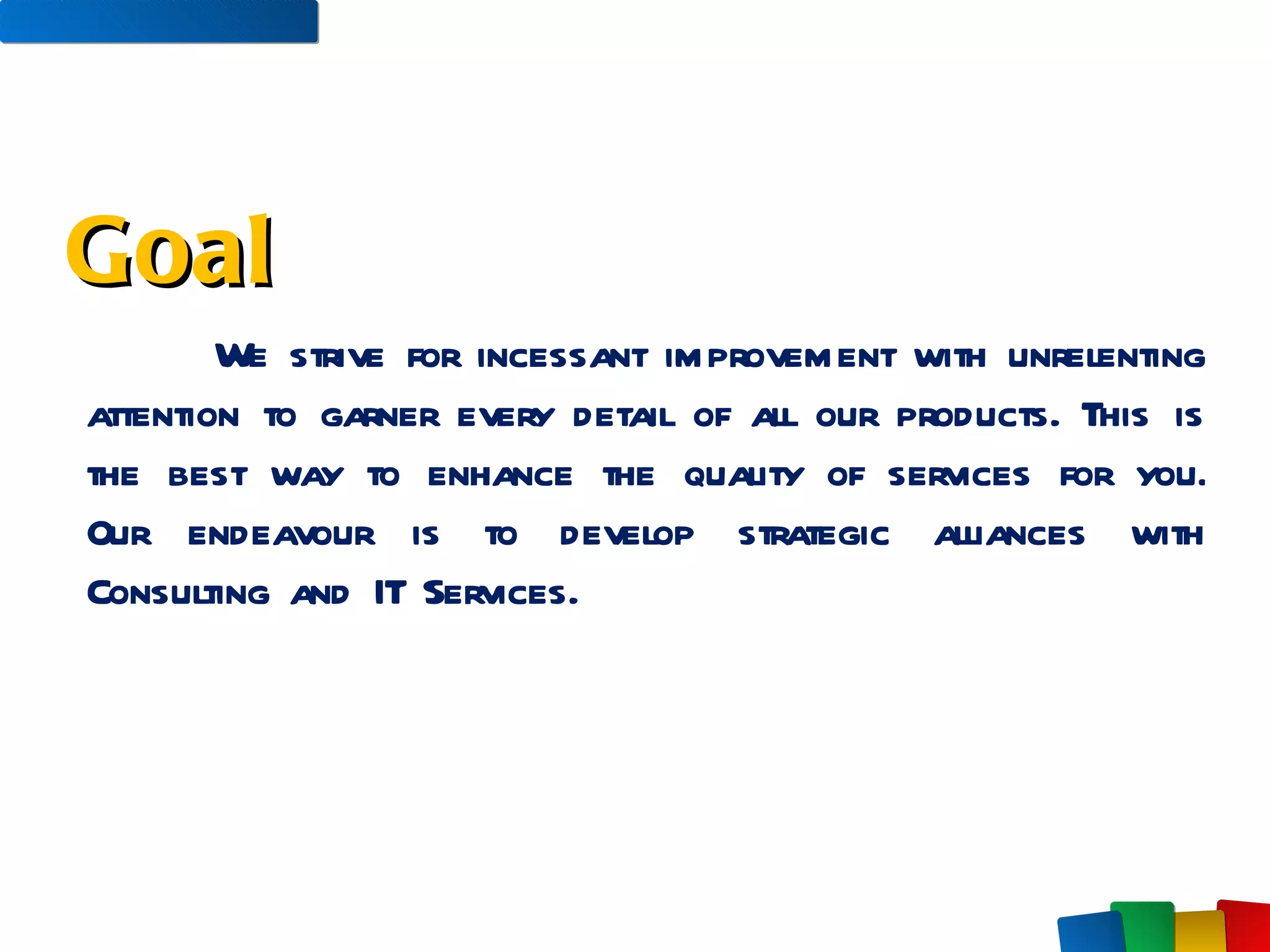 We strive for incessant improvement with unrelenting attention to garner every detail of all our products. This is the best way to enhance the quality of services for you. Our endeavour is to develop strategic alliances with Consulting and IT Services.  Goal 