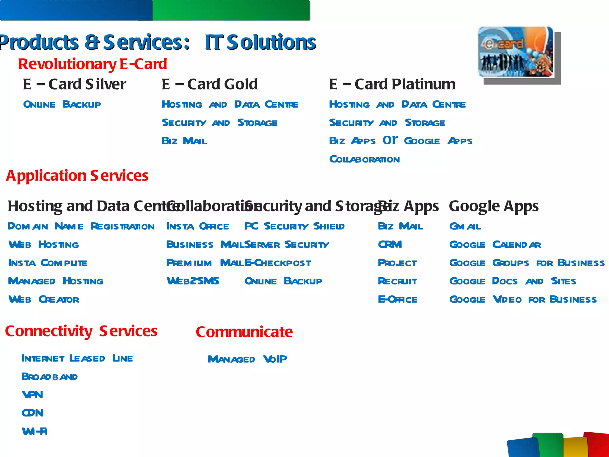Products & Services:  IT Solutions Application Services Connectivity  Services Communicate Hosting and Data Centre Domain Name Registration Web Hosting Insta Compute Managed Hosting Web Creator Collaboration Insta Office Business Mail Premium Mall Web2SMS Security and Storage PC Security Shield Server Security E-Checkpost Online Backup Biz Apps Biz Mail CRM Project Recruit E-Office Managed VoIP Internet Leased Line Broadband VPN CDN Wi-Fi Revolutionary E-Card E – Card Silver Online Backup E – Card Gold Hosting and Data Centre Security and Storage  Biz Mail E – Card Platinum Hosting and Data Centre Security and Storage  Biz Apps  or  Google Apps Collaboration Google Apps Gmail Google Calendar Google Groups for Business Google Docs and Sites Google Video for Business 