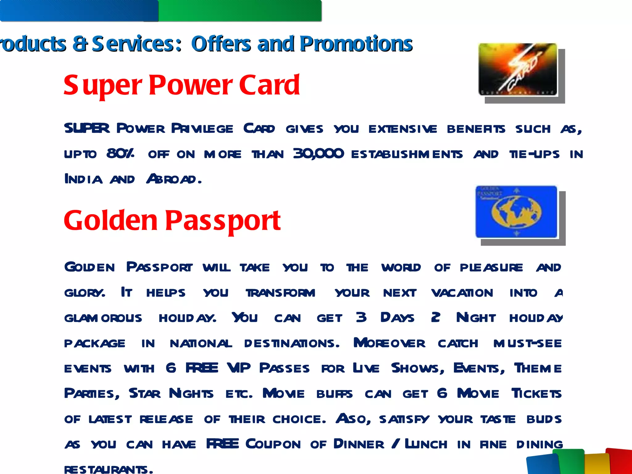 Products & Services:  Offers and Promotions Super Power Card SUPER Power Privilege Card gives you extensive benefits such as, upto 80% off on more than 30,000 establishments and tie-ups in India and Abroad.  Golden Passport Golden Passport will take you to the world of pleasure and glory. It helps you transform your next vacation into a glamorous holiday. You can get 3 Days 2 Night holiday package in national destinations. Moreover catch must-see events with 6 FREE VIP Passes for Live Shows, Events, Theme Parties, Star Nights etc. Movie buffs can get 6 Movie Tickets of latest release of their choice. Also, satisfy your taste buds as you can have FREE Coupon of Dinner / Lunch in fine dining restaurants.  