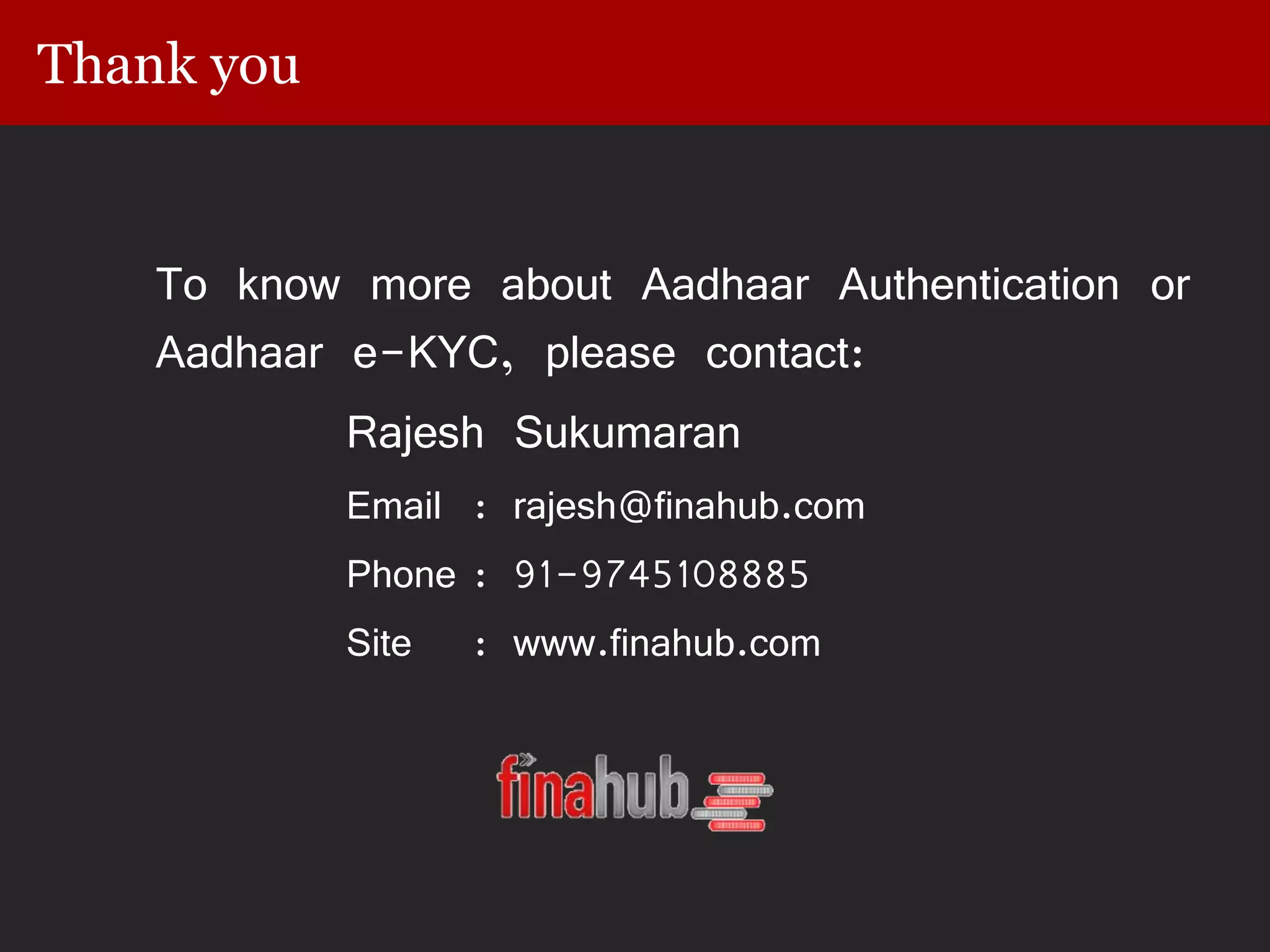 Thank you
To know more about Aadhaar Authentication or
Aadhaar e-KYC, please contact:
Rajesh Sukumaran
Email : rajesh@finahub.com
Phone : 91-9745108885
Site : www.finahub.com
 