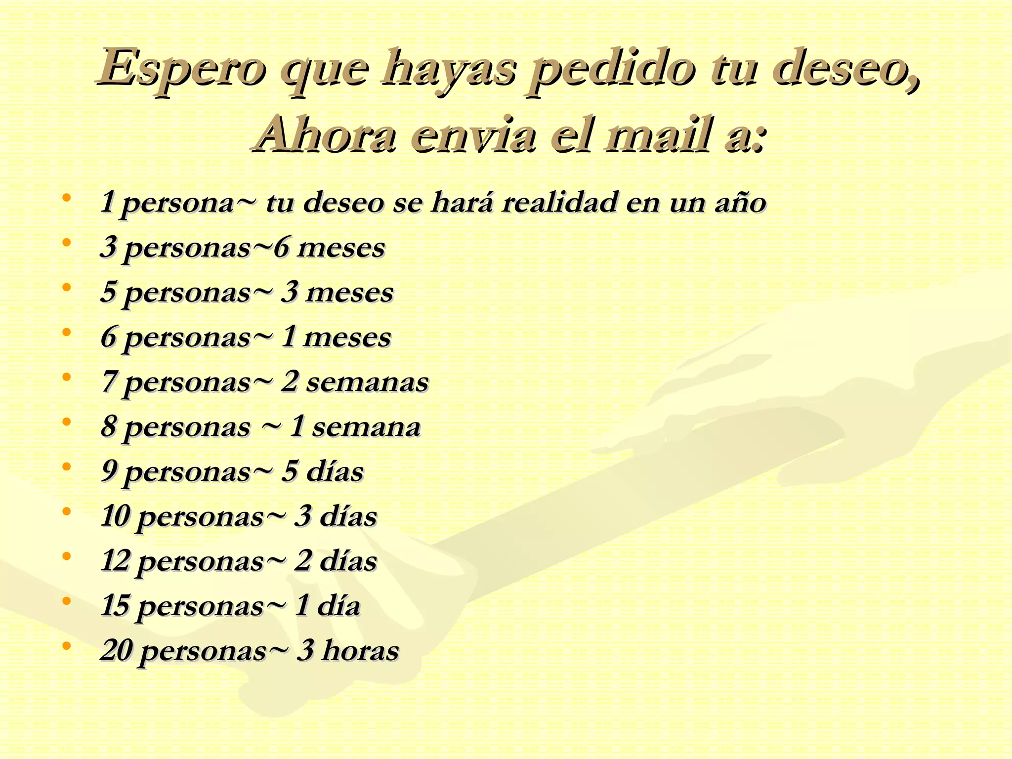 Espero que hayas pedido tu deseo, Ahora envia el mail a: 1 persona~ tu deseo se hará realidad en un año 3 personas~6 meses 5 personas~ 3 meses 6 personas~ 1 meses 7 personas~ 2 semanas 8 personas ~ 1 semana 9 personas~ 5 días 10 personas~ 3 días 12 personas~ 2 días 15 personas~ 1 día  20 personas~ 3 horas 