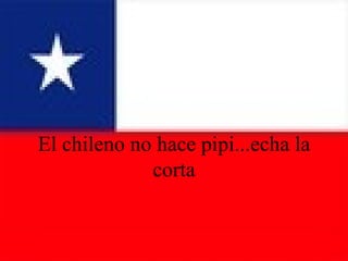 El chileno no hace pipi...echa la corta 