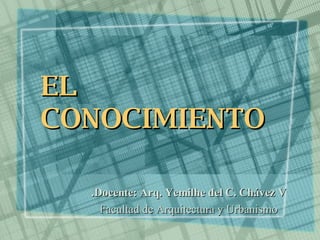 EL CONOCIMIENTO Docente: Arq. Yemilhe del C. Chávez V. Facultad de Arquitectura y Urbanismo 