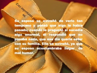 Su esposa se extrañó de verlo tan temprano y pensó que algo le había pasado; cuando le preguntó si sucedía algo anormal, él respondió que no pasaba nada, que ese día quería estar con su familia. Ella se extrañó, ya que su esposo acostumbraba llegar  de mal humor. Eres importante para mí. Eres importante para mí. 