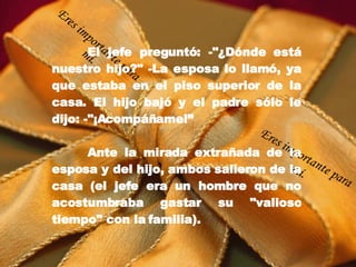 El jefe preguntó: -"¿Dónde está nuestro hijo?" -La esposa lo llamó, ya que estaba en el piso superior de la casa. El hijo bajó y el padre sólo le dijo: -"¡Acompáñame!” Ante la mirada extrañada de la esposa y del hijo, ambos salieron de la casa (el jefe era un hombre que no acostumbraba gastar su "valioso tiempo" con la familia). Eres importante para mí. Eres importante para mí. 