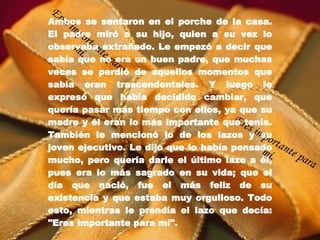 Ambos se sentaron en el porche de la casa. El padre miró a su hijo, quien a su vez lo observaba extrañado. Le empezó a decir que sabía que no era un buen padre, que muchas veces se perdió de aquellos momentos que sabía eran trascendentales. Y luego le expresó que había decidido cambiar, que quería pasar más tiempo con ellos, ya que su madre y él eran lo más importante que tenía. También le mencionó lo de los lazos y su joven ejecutivo. Le dijo que lo había pensado mucho, pero quería darle el último lazo a él, pues era lo más sagrado en su vida; que el día que nació, fue el más feliz de su existencia y que estaba muy orgulloso. Todo esto, mientras le prendía el lazo que decía: "Eres importante para mí".   Eres importante para mí. Eres importante para mí. 