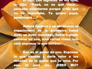 El hijo, con lágrimas en los ojos, le dijo: -"Papá, no se qué decir... pensaba suicidarme porque creía que no te importaba. Te quiero papá, perdóname....“ Ambos lloraron y se abrazaron; el experimento de la profesora había dado un buen resultado, había logrado cambiar no una, sino varias vidas, con sólo expresar lo que sentían. É se es el poder de uno. Expresar lo que sientes y darle valor a los detalles de la gente que te ama. Por eso, tú para mí… ¡ERES MUY IMPORTANTE! Eres importante para mí. Eres importante para mí. 