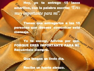 Hoy, yo te entrego 15 lazos amarillos, con la palabra escrita:  " Eres muy importante para mí“. Tienes que entregarlos a las 15 personas que  desees  comunicar este mensaje. Yo te escogí. Adivina por qué. PORQUE ERES IMPORTANTE PARA MÍ. Recuérdalo siempre. Que tengas un lindo día.    Recibe un fuerte abrazo. Eres importante para mí. Eres importante para mí. 