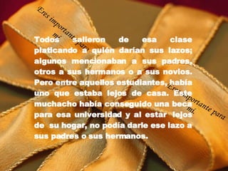Todos salieron de esa clase platicando a quién darían sus lazos; algunos mencionaban a sus padres, otros a sus hermanos o a sus novios. Pero entre aquellos estudiantes, había uno que estaba lejos de casa. Este muchacho había conseguido una beca para esa universidad y al estar  lejos de  su hogar, no podía darle ese lazo a sus padres o sus hermanos. Eres importante para mí. Eres importante para mí. 