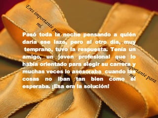 Pasó toda la noche pensando a quién daría ese lazo, pero al otro día, muy  temprano, tuvo la respuesta. Tenía un amigo, un joven profesional que lo había orientado para elegir su carrera y muchas veces lo asesoraba  cuando las cosas no iban tan bien como él esperaba. ¡Esa era la solución! Eres importante para mí. Eres importante para mí. 