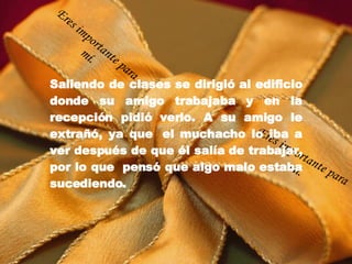 Saliendo de clases se dirigió al edificio donde su amigo trabajaba y en la recepción pidió verlo. A su amigo le extrañó, ya que  el muchacho lo iba a ver después de que él salía de trabajar, por lo que  pensó que algo malo estaba sucediendo. Eres importante para mí. Eres importante para mí. 
